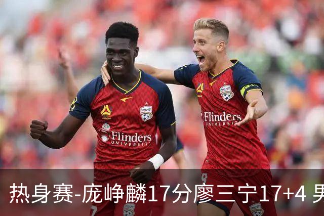 热身赛-庞峥麟17分廖三宁17+4 男篮遭FMP拉德尼基绝杀